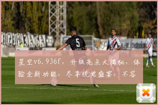 星空v6.936f，升级亮点大揭秘，体验全新功能，尽享视觉盛宴，不容错过