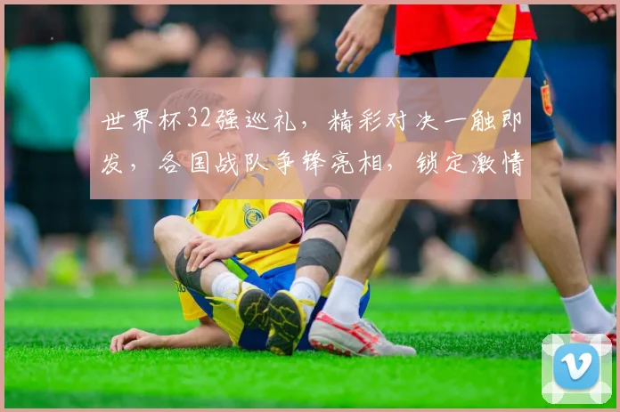 世界杯32强巡礼，精彩对决一触即发，各国战队争锋亮相，锁定激情盛宴
