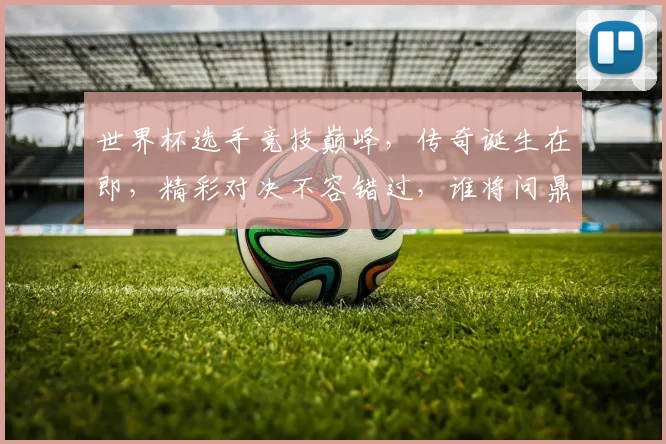 世界杯选手竞技巅峰，传奇诞生在即，精彩对决不容错过，谁将问鼎荣耀