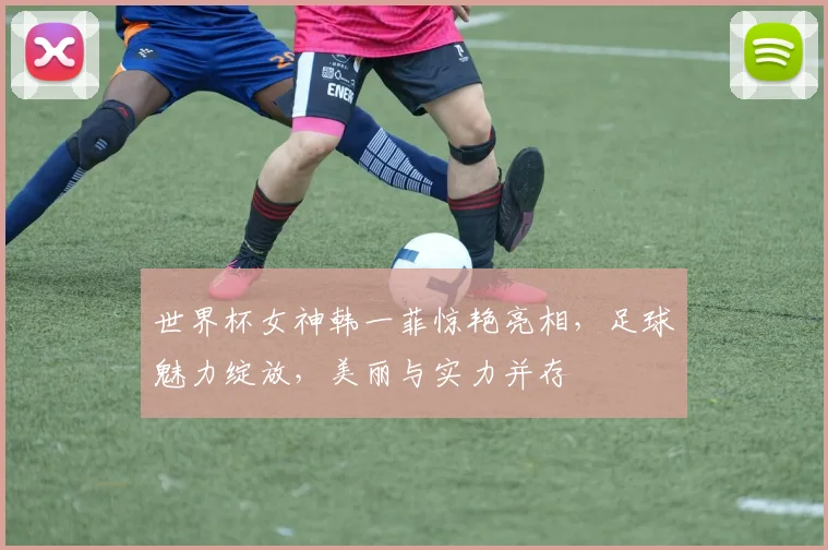世界杯女神韩一菲惊艳亮相，足球魅力绽放，美丽与实力并存