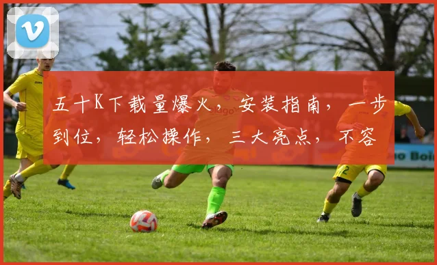 五十K下载量爆火，安装指南，一步到位，轻松操作，三大亮点，不容错过，体验非凡