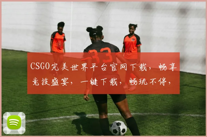 CSGO完美世界平台官网下载，畅享竞技盛宴，一键下载，畅玩不停，体验极致快感，三重福利等你来