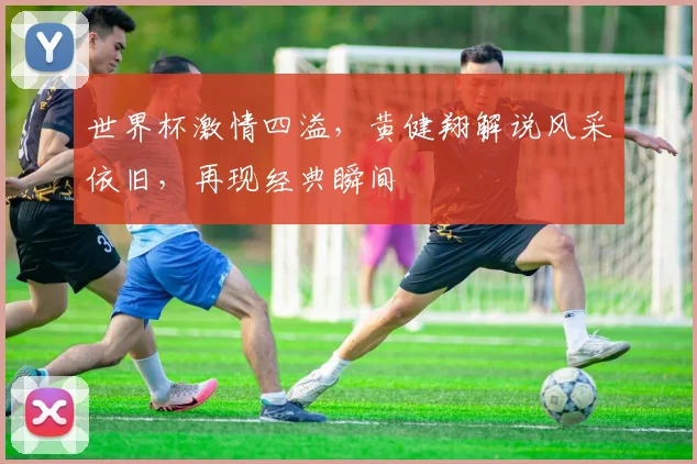 世界杯激情四溢，黄健翔解说风采依旧，再现经典瞬间